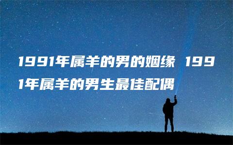 1991年属羊的男的姻缘 1991年属羊的男生最佳配偶