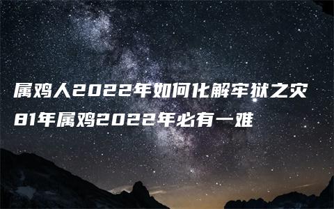 属鸡人2022年如何化解牢狱之灾 81年属鸡2022年必有一难