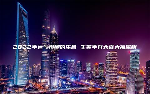 2022年运气爆棚的生肖 壬寅年有大喜大福属相