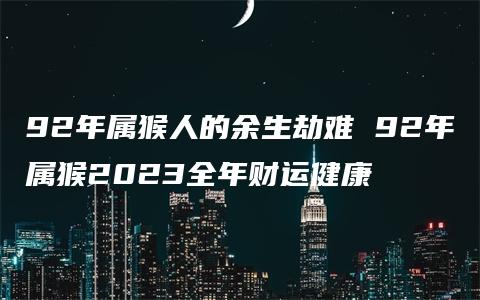 92年属猴人的余生劫难 92年属猴2023全年财运健康