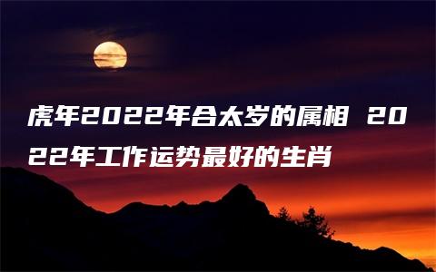 虎年2022年合太岁的属相 2022年工作运势最好的生肖