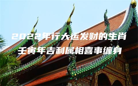 2022年行大运发财的生肖 壬寅年吉利属相喜事缠身