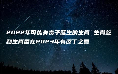 2022年可能有贵子诞生的生肖 生肖蛇和生肖鼠在2023年有添丁之喜