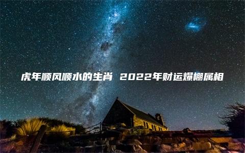 虎年顺风顺水的生肖 2022年财运爆棚属相