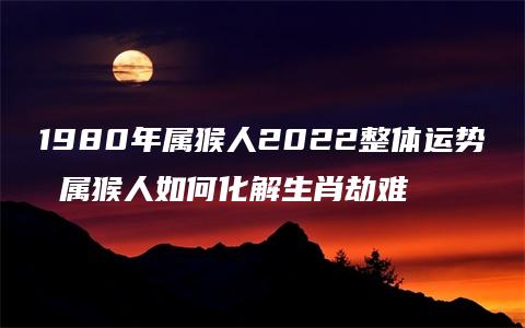 1980年属猴人2022整体运势 属猴人如何化解生肖劫难