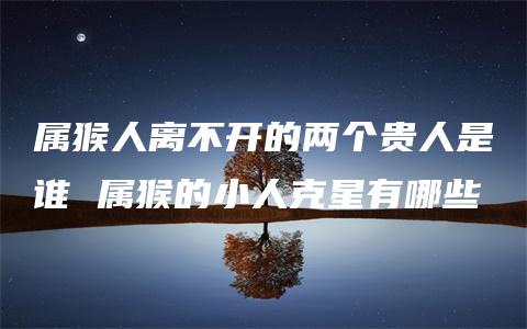 属猴人离不开的两个贵人是谁 属猴的小人克星有哪些