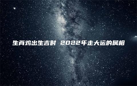 生肖鸡出生吉时 2022年走大运的属相