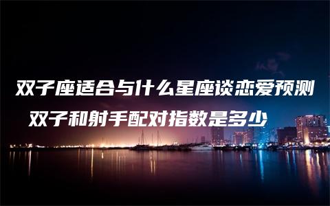 双子座适合与什么星座谈恋爱预测 双子和射手配对指数是多少