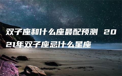 双子座和什么座最配预测 2021年双子座忌什么星座