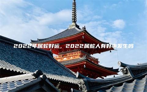 2022年属蛇好运，2022属蛇人有好事发生吗