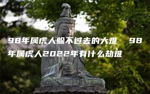 98年属虎人躲不过去的大难  98年属虎人2022年有什么劫难