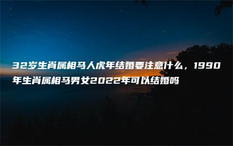 32岁生肖属相马人虎年结婚要注意什么，1990年生肖属相马男女2022年可以结婚吗