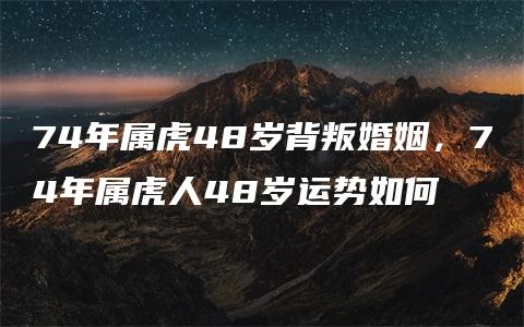 74年属虎48岁背叛婚姻，74年属虎人48岁运势如何