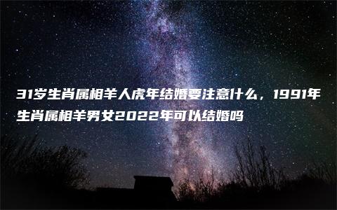 31岁生肖属相羊人虎年结婚要注意什么，1991年生肖属相羊男女2022年可以结婚吗