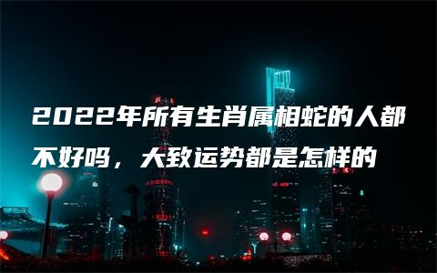 2022年所有生肖属相蛇的人都不好吗，大致运势都是怎样的