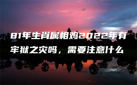 81年生肖属相鸡2022年有牢狱之灾吗，需要注意什么