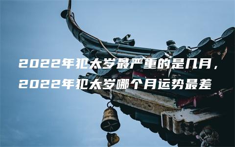 2022年犯太岁最严重的是几月，2022年犯太岁哪个月运势最差