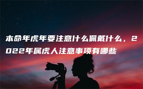 本命年虎年要注意什么佩戴什么，2022年属虎人注意事项有哪些