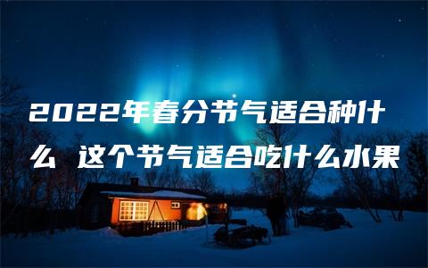 2022年春分节气适合种什么 这个节气适合吃什么水果