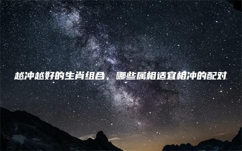 越冲越好的生肖组合，哪些属相适宜相冲的配对