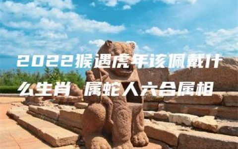 2022猴遇虎年该佩戴什么生肖 属蛇人六合属相