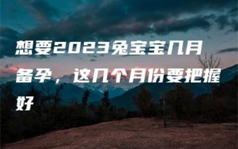 想要2023兔宝宝几月备孕，这几个月份要把握好