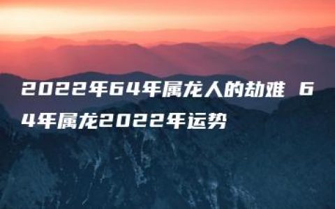 2022年64年属龙人的劫难 64年属龙2022年运势