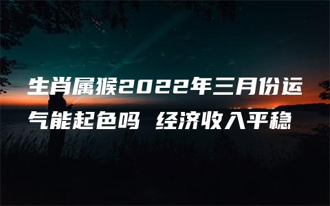 生肖属猴2022年三月份运气能起色吗 经济收入平稳