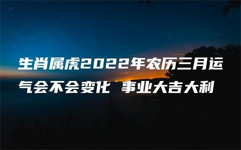 生肖属虎2022年农历三月运气会不会变化 事业大吉大利