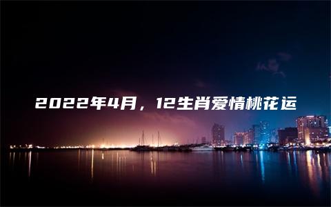 2022年4月，12生肖爱情桃花运