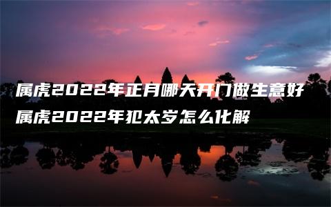 属虎2022年正月哪天开门做生意好 属虎2022年犯太岁怎么化解