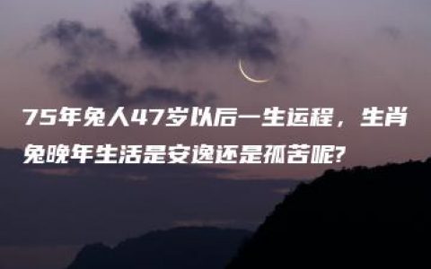 75年兔人47岁以后一生运程，生肖兔晚年生活是安逸还是孤苦呢?