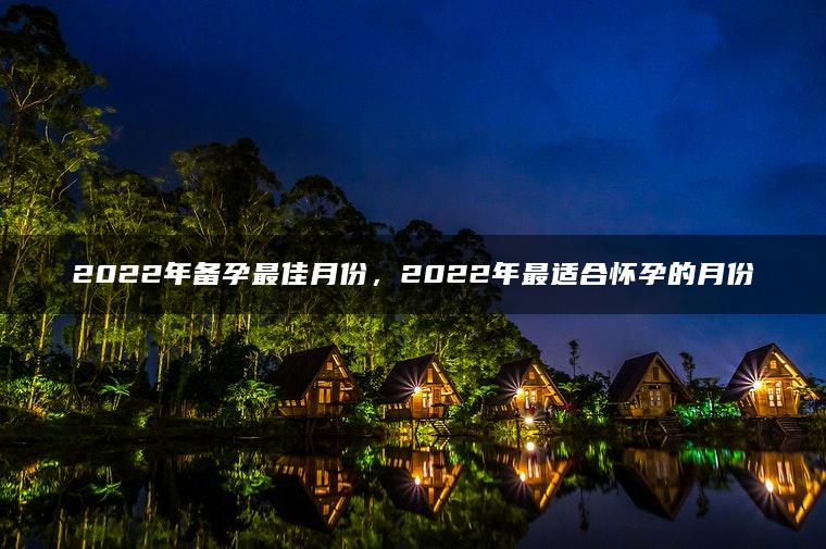 2022年备孕最佳月份，2022年最适合怀孕的月份