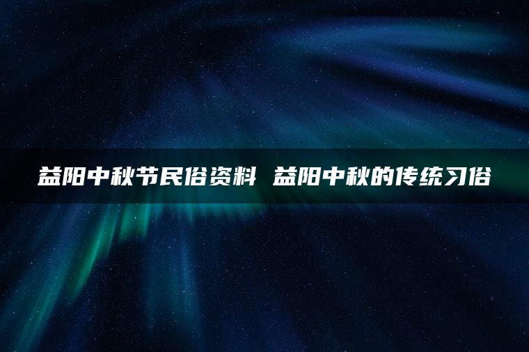 益阳中秋节民俗资料 益阳中秋的传统习俗