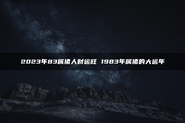 2023年83属猪人财运旺 1983年属猪的大运年