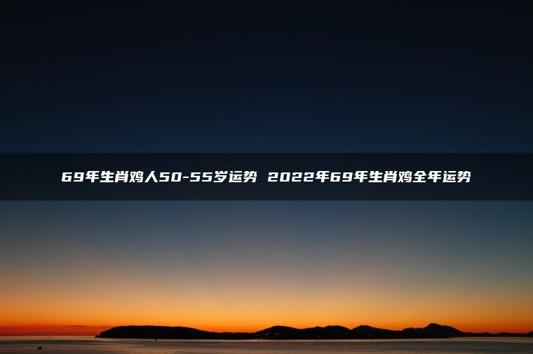 69年生肖鸡人50-55岁运势 2022年69年生肖鸡全年运势