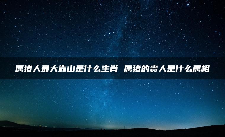 属猪人最大靠山是什么生肖 属猪的贵人是什么属相