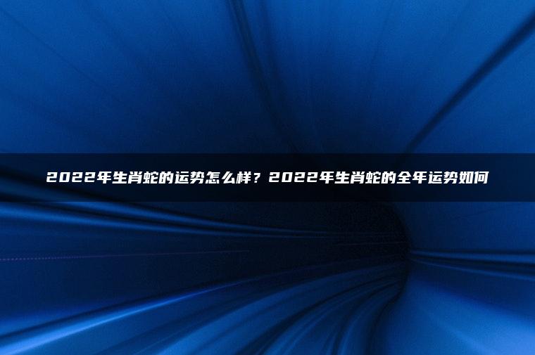 2022年生肖蛇的运势怎么样？2022年生肖蛇的全年运势如何