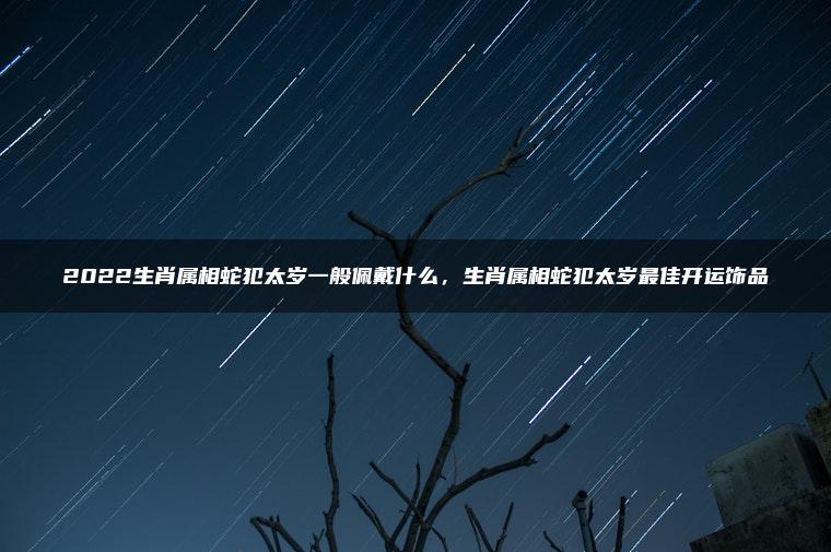 2022生肖属相蛇犯太岁一般佩戴什么，生肖属相蛇犯太岁最佳开运饰品