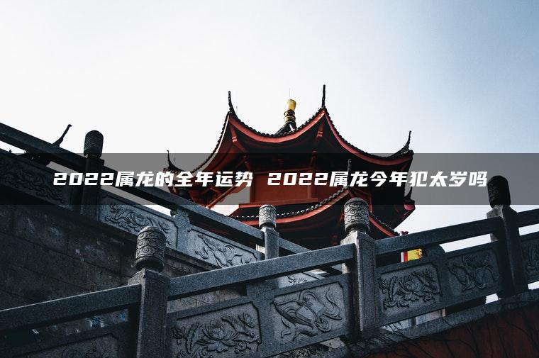 2022属龙的全年运势 2022属龙今年犯太岁吗