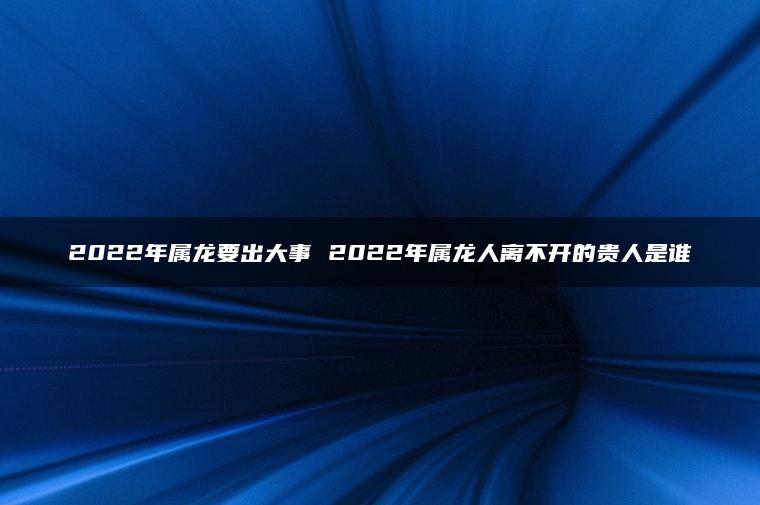 2022年属龙要出大事 2022年属龙人离不开的贵人是谁