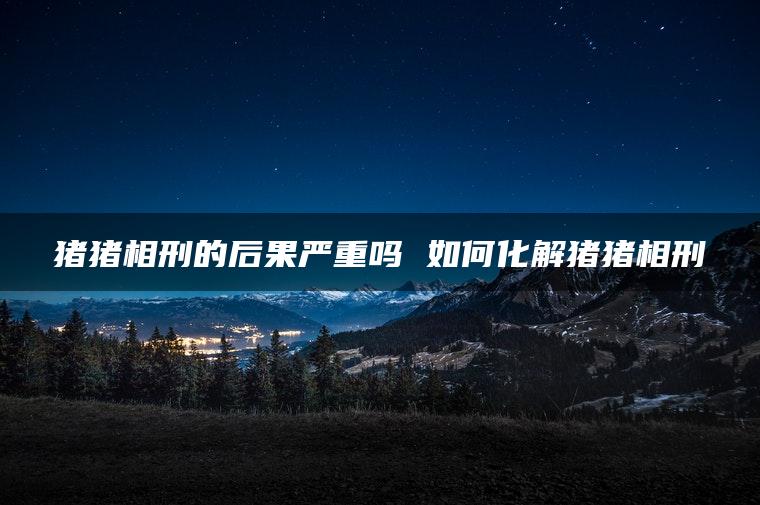 猪猪相刑的后果严重吗 如何化解猪猪相刑