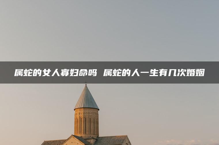 属蛇的女人寡妇命吗 属蛇的人一生有几次婚姻