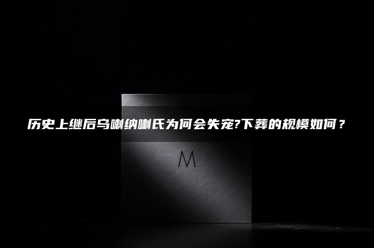 历史上继后乌喇纳喇氏为何会失宠?下葬的规模如何？