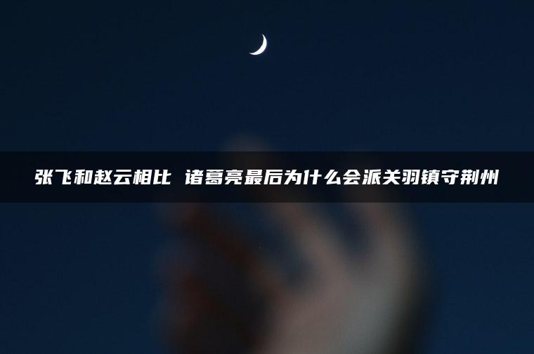 张飞和赵云相比 诸葛亮最后为什么会派关羽镇守荆州