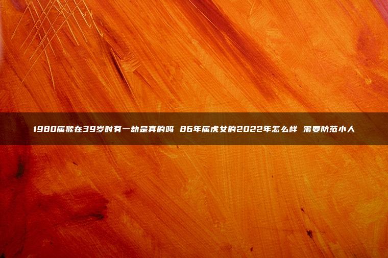 1980属猴在39岁时有一劫是真的吗 86年属虎女的2022年怎么样 需要防范小人