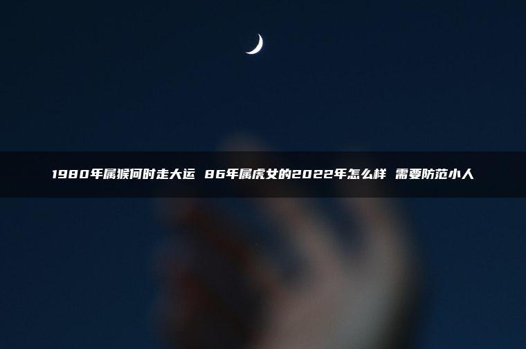 1980年属猴何时走大运 86年属虎女的2022年怎么样 需要防范小人