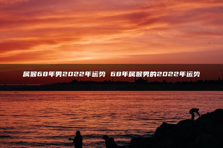 属猴68年男2022年运势 68年属猴男的2022年运势
