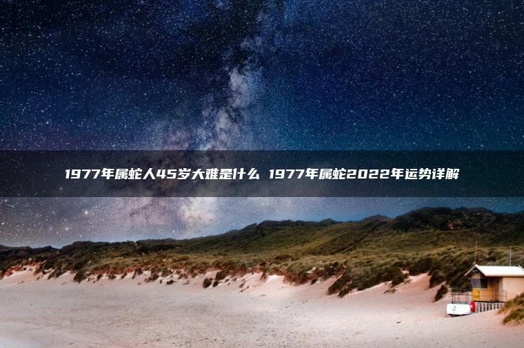 1977年属蛇人45岁大难是什么 1977年属蛇2022年运势详解