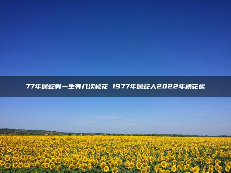 77年属蛇男一生有几次桃花 1977年属蛇人2022年桃花运